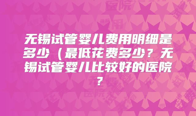 无锡试管婴儿费用明细是多少（最低花费多少？无锡试管婴儿比较好的医院？