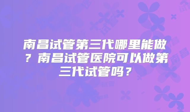 南昌试管第三代哪里能做？南昌试管医院可以做第三代试管吗？
