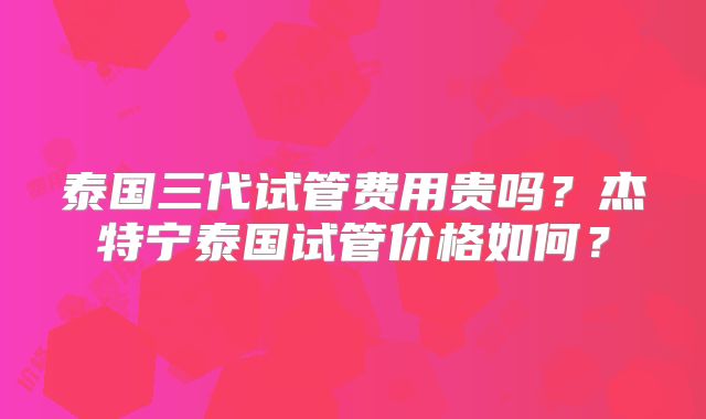 泰国三代试管费用贵吗?杰特宁泰国试管价格如何?