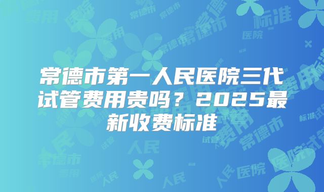 常德市第一人民医院三代试管费用贵吗？2025最新收费标准