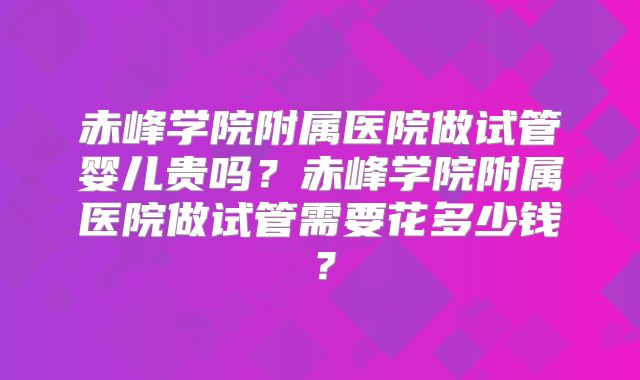 赤峰学院附属医院做试管婴儿贵吗？赤峰学院附属医院做试管需要花多少钱？