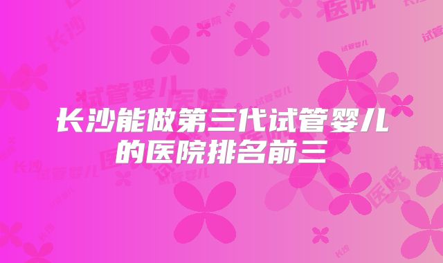 长沙能做第三代试管婴儿的医院排名前三