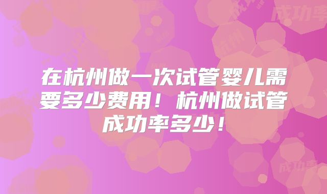 在杭州做一次试管婴儿需要多少费用！杭州做试管成功率多少！