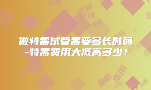 做特需试管需要多长时间-特需费用大概高多少！
