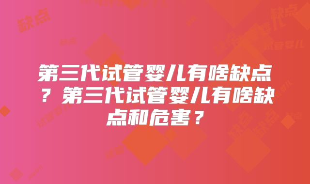 第三代试管婴儿有啥缺点?第三代试管婴儿有啥缺点和危害?