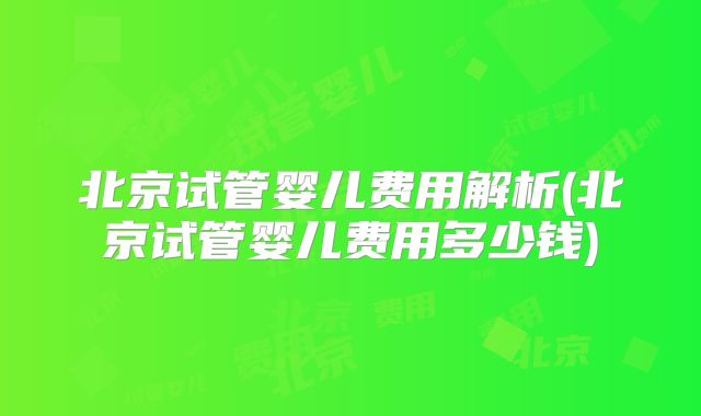 北京试管婴儿费用解析(北京试管婴儿费用多少钱)
