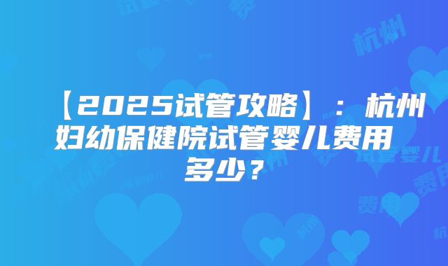 【2025试管攻略】：杭州妇幼保健院试管婴儿费用多少？