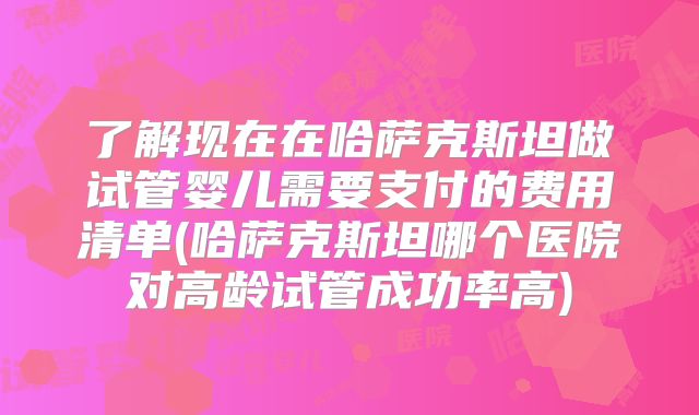 了解现在在哈萨克斯坦做试管婴儿需要支付的费用清单(哈萨克斯坦哪个医院对高龄试管成功率高)