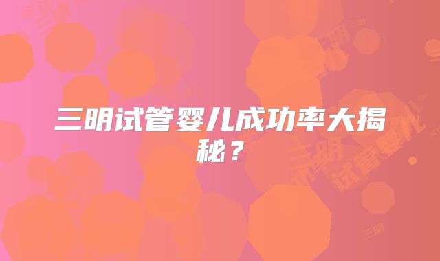 三明试管婴儿成功率大揭秘？