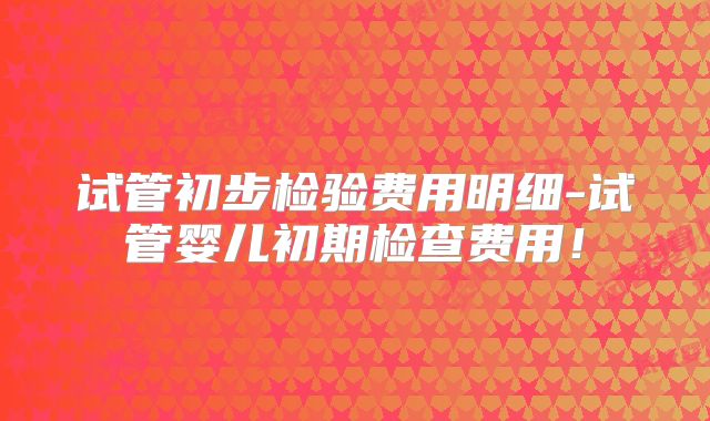 试管初步检验费用明细-试管婴儿初期检查费用！