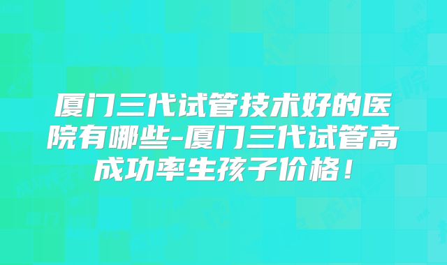 厦门三代试管技术好的医院有哪些-厦门三代试管高成功率生孩子价格！