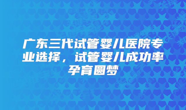 广东三代试管婴儿医院专业选择,试管婴儿成功率孕育圆梦