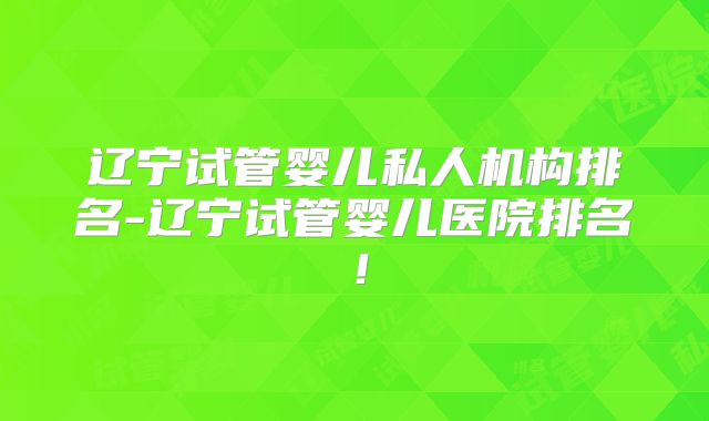 辽宁试管婴儿私人机构排名-辽宁试管婴儿医院排名!