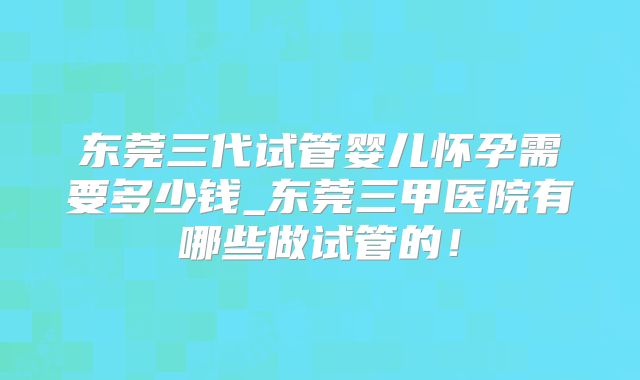 东莞三代试管婴儿怀孕需要多少钱_东莞三甲医院有哪些做试管的！