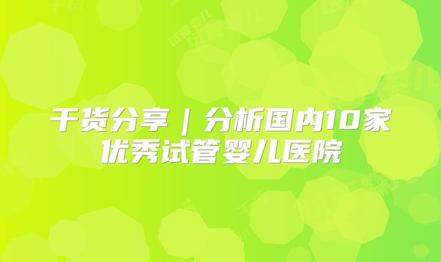 干货分享|分析国内10家优秀试管婴儿医院
