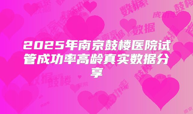 2025年南京鼓楼医院试管成功率高龄真实数据分享