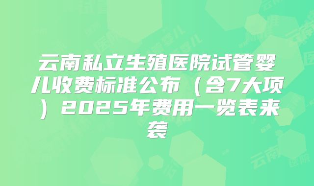 云南私立生殖医院试管婴儿收费标准公布（含7大项）2025年费用一览表来袭