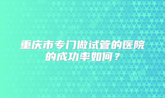 重庆市专门做试管的医院的成功率如何？