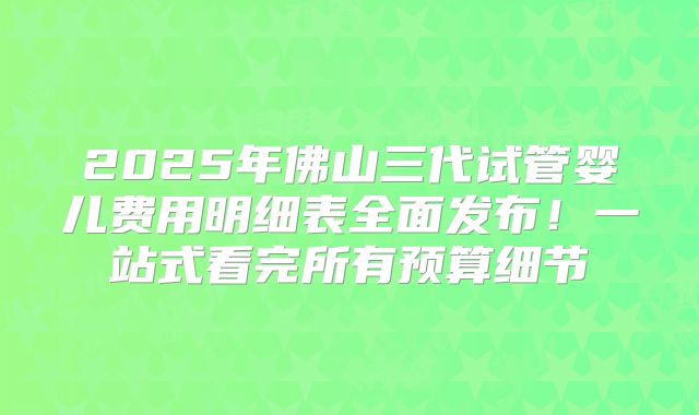 2025年佛山三代试管婴儿费用明细表全面发布！一站式看完所有预算细节