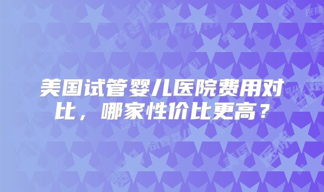 美国试管婴儿医院费用对比,哪家性价比更高?