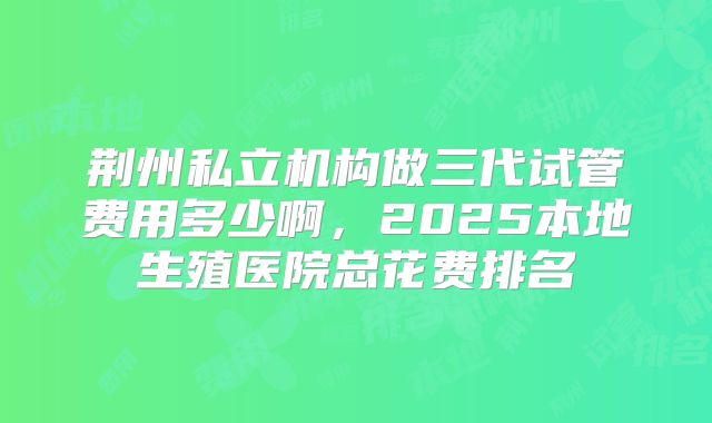 荆州私立机构做三代试管费用多少啊,2025本地生殖医院总花费排名
