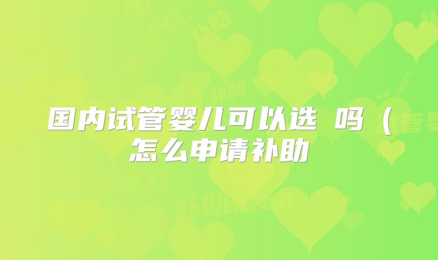 国内试管婴儿可以选�吗（怎么申请补助