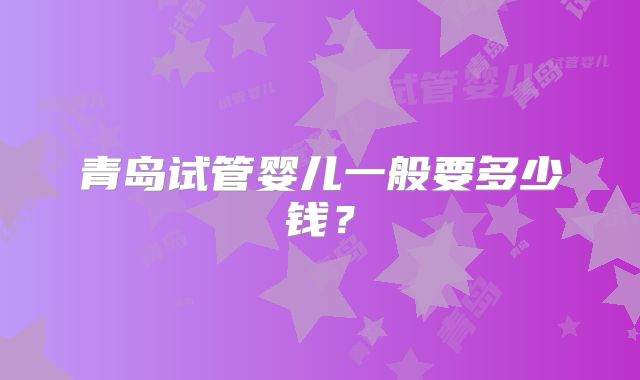 青岛试管婴儿一般要多少钱？
