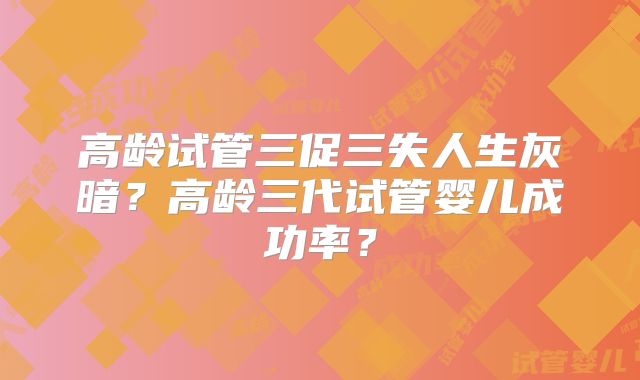 高龄试管三促三失人生灰暗？高龄三代试管婴儿成功率？