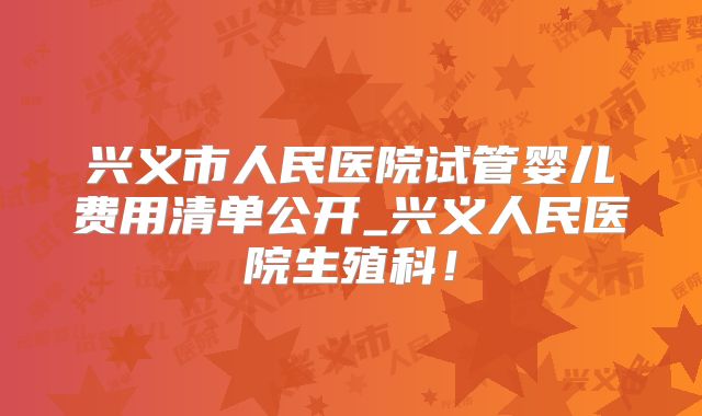兴义市人民医院试管婴儿费用清单公开_兴义人民医院生殖科！