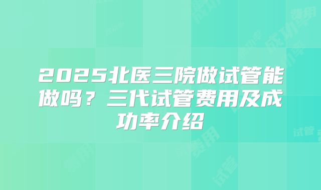 2025北医三院做试管能做吗？三代试管费用及成功率介绍