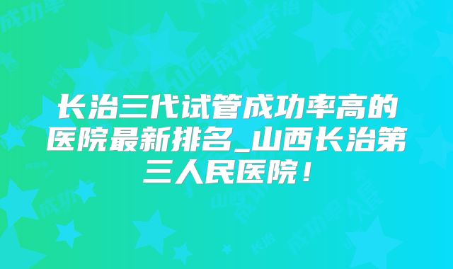 长治三代试管成功率高的医院最新排名_山西长治第三人民医院！