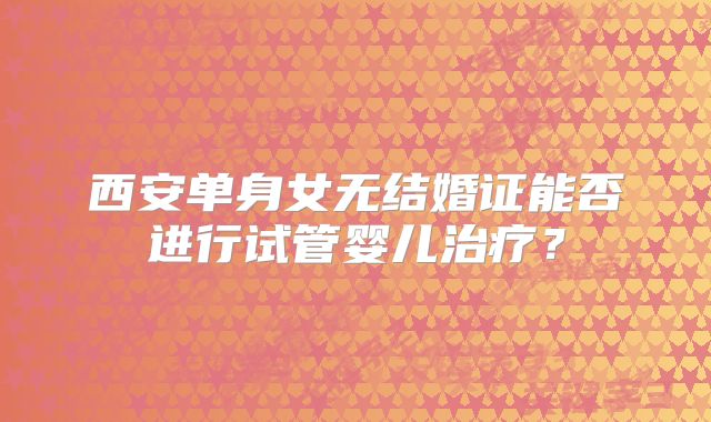 西安单身女无结婚证能否进行试管婴儿治疗?