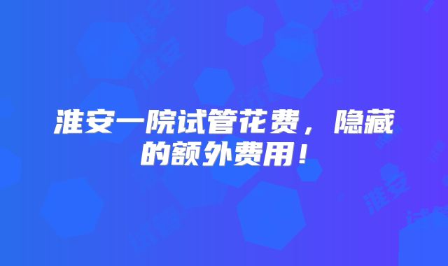 淮安一院试管花费,隐藏的额外费用!