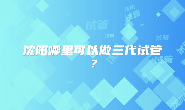 沈阳哪里可以做三代试管?