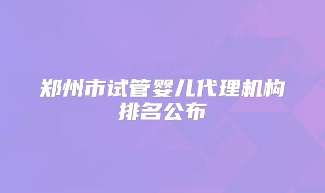 郑州市试管婴儿代理机构排名公布
