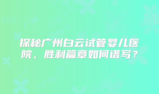 探秘广州白云试管婴儿医院，胜利篇章如何谱写？
