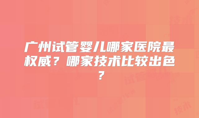 广州试管婴儿哪家医院最权威?哪家技术比较出色?