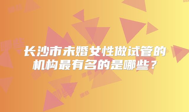 长沙市未婚女性做试管的机构最有名的是哪些？