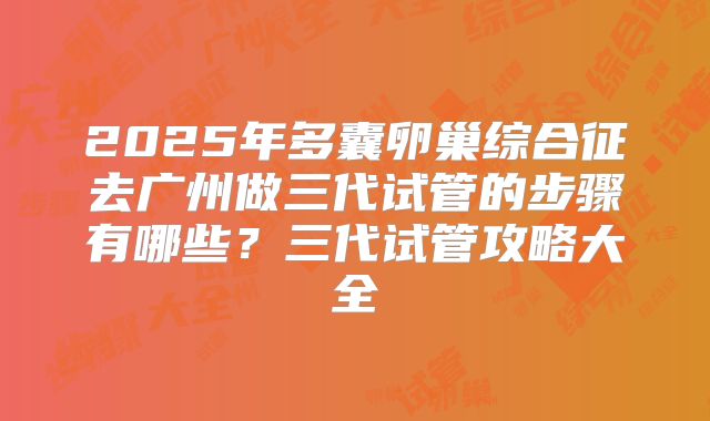 2025年多囊卵巢综合征去广州做三代试管的步骤有哪些？三代试管攻略大全