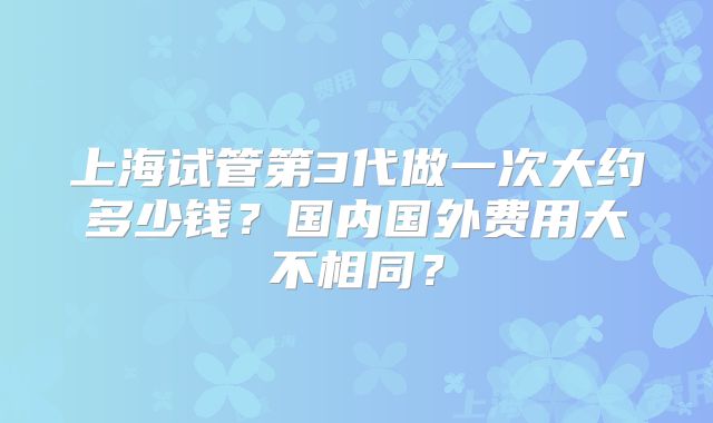 上海试管第3代做一次大约多少钱?国内国外费用大不相同?