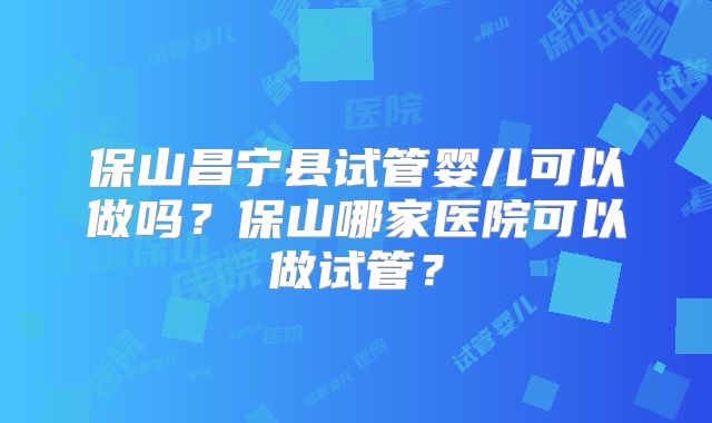 保山昌宁县试管婴儿可以做吗?保山哪家医院可以做试管?