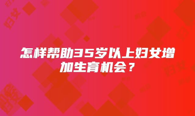怎样帮助35岁以上妇女增加生育机会？