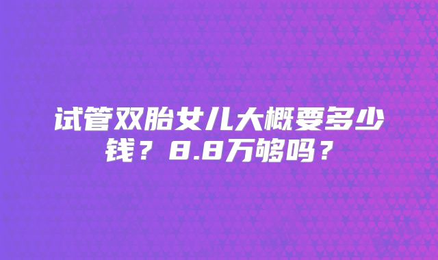 试管双胎女儿大概要多少钱?8.8万够吗?