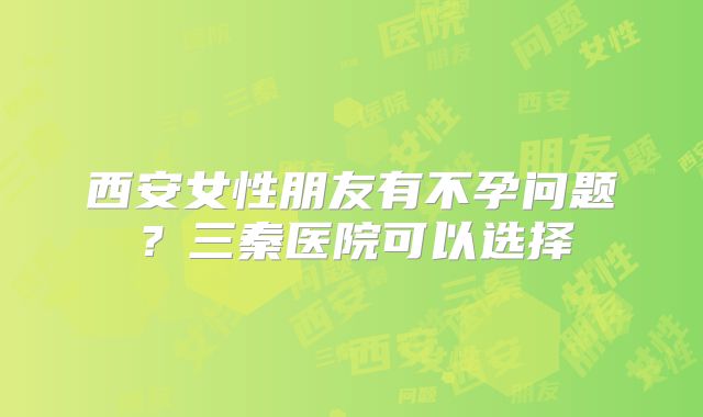 西安女性朋友有不孕问题?三秦医院可以选择