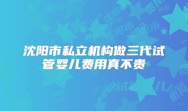 沈阳市私立机构做三代试管婴儿费用真不贵