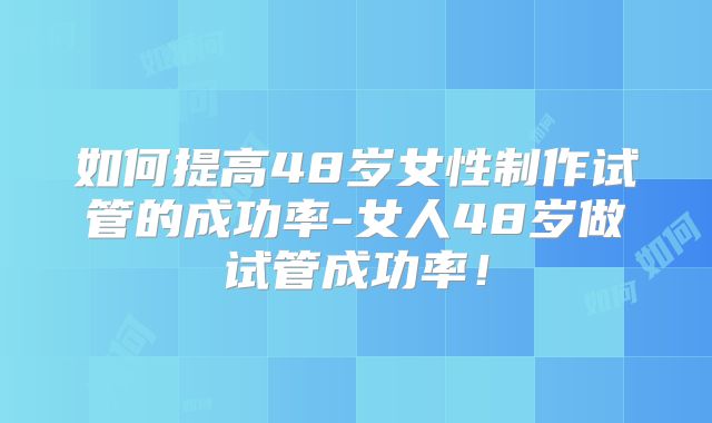 如何提高48岁女性制作试管的成功率-女人48岁做试管成功率！