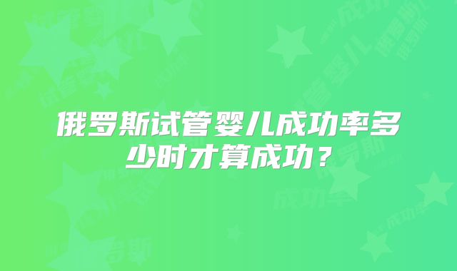 俄罗斯试管婴儿成功率多少时才算成功？