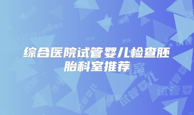 综合医院试管婴儿检查胚胎科室推荐