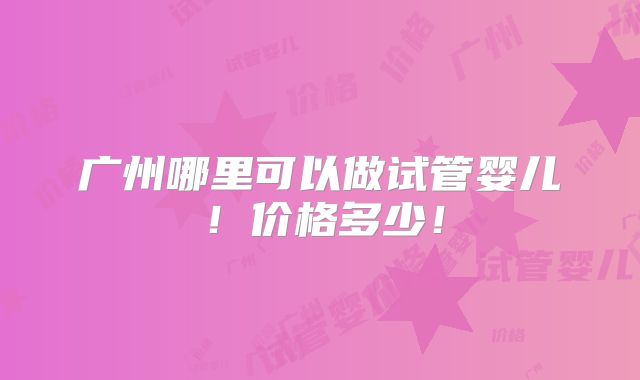 广州哪里可以做试管婴儿！价格多少！