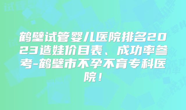 鹤壁试管婴儿医院排名2023造娃价目表、成功率参考-鹤壁市不孕不育专科医院！